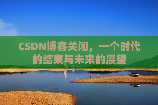 CSDN博客关闭，一个时代的结束与未来的展望